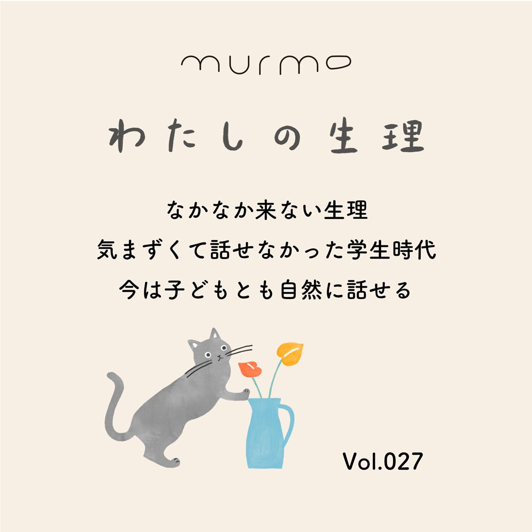 Vol.027 - 「なかなか来ない生理 気まずくて話せなかった学生時代 今は子どもとも自然に話せる」 - murmo online store