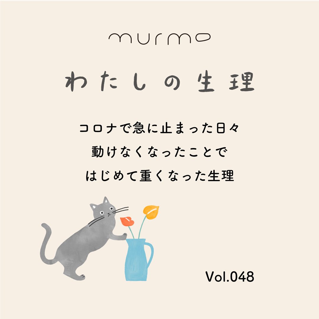 わたしの生理 Vol.048 - コロナで急に止まった日々 動けなくなったことで はじめて重くなった生理 - murmo online store
